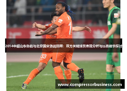 2014中超山东鲁能与北京国安激战回顾：双方关键球员表现分析与比赛细节探讨