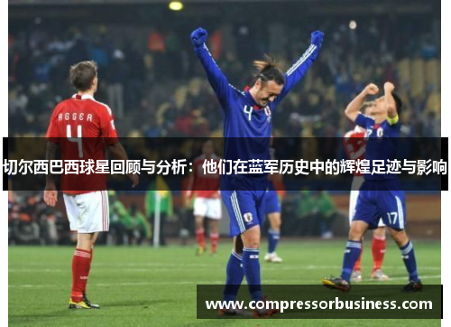 切尔西巴西球星回顾与分析：他们在蓝军历史中的辉煌足迹与影响