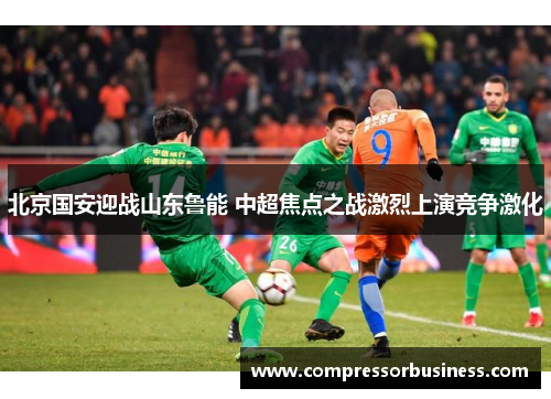 北京国安迎战山东鲁能 中超焦点之战激烈上演竞争激化