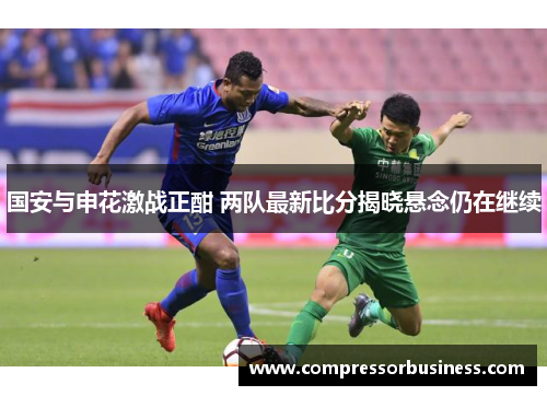 国安与申花激战正酣 两队最新比分揭晓悬念仍在继续