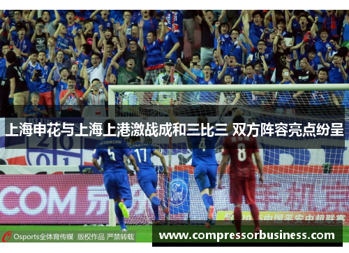 上海申花与上海上港激战成和三比三 双方阵容亮点纷呈
