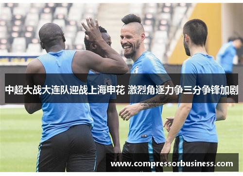中超大战大连队迎战上海申花 激烈角逐力争三分争锋加剧