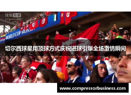 切尔西球星用顶球方式庆祝进球引爆全场激情瞬间
