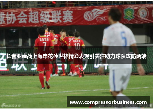 长春亚泰战上海申花孙世林精彩表现引关注助力球队攻防两端